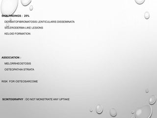 SKIN FINDINGS : 25%
DERMATOFIBROMATOSIS LENTICULARIS DISSEMINATA
SCLERODERMA LIKE LESIONS
KELOID FORMATION
ASSOCIATION :
MELORRHEOSTOSIS
OSTEOPATHIA STRIATA
RISK FOR OSTEOSARCOME
SCINTOGRAPHY : DO NOT MONSTRATE ANY UPTAKE
 