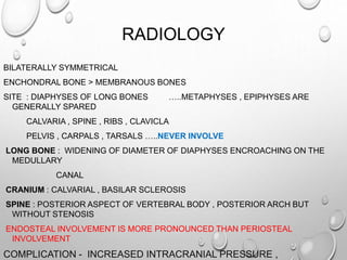 RADIOLOGY
BILATERALLY SYMMETRICAL
ENCHONDRAL BONE > MEMBRANOUS BONES
SITE : DIAPHYSES OF LONG BONES …..METAPHYSES , EPIPHYSES ARE
GENERALLY SPARED
CALVARIA , SPINE , RIBS , CLAVICLA
PELVIS , CARPALS , TARSALS …..NEVER INVOLVE
LONG BONE : WIDENING OF DIAMETER OF DIAPHYSES ENCROACHING ON THE
MEDULLARY
CANAL
CRANIUM : CALVARIAL , BASILAR SCLEROSIS
SPINE : POSTERIOR ASPECT OF VERTEBRAL BODY , POSTERIOR ARCH BUT
WITHOUT STENOSIS
ENDOSTEAL INVOLVEMENT IS MORE PRONOUNCED THAN PERIOSTEAL
INVOLVEMENT
COMPLICATION - INCREASED INTRACRANIAL PRESSURE ,
 