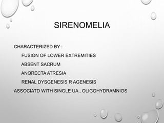 SIRENOMELIA
CHARACTERIZED BY :
FUSION OF LOWER EXTREMITIES
ABSENT SACRUM
ANORECTA ATRESIA
RENAL DYSGENESIS R AGENESIS
ASSOCIATD WITH SINGLE UA , OLIGOHYDRAMNIOS
 