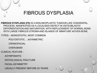FIBROUS DYSPLASIA
FIBROUS DYSPLASIA (FD) IS A NON-NEOPLASTIC TUMOUR-LIKE CONGENITAL
PROCESS, MANIFESTED AS A LOCALISED DEFECT IN OSTEOBLASTIC
DIFFERENTIATION AND MATURATION, WITH REPLACEMENT OF NORMAL BONE
WITH LARGE FIBROUS STROMA AND ISLANDS OF IMMATURE WOVEN BONE.
TYPES – MONOSTOTIC..MOST COMMON
POLYOSTOTIC….ASYMMETRIC
CRANIOFACIAL
CHERUBISM
CLINICAL FEATURE :
ASYMPOMATIC
PATHOLOGICAL FRACTURE
FACIAL ASYMMETRY
USUALLY PRESENT BEFORE 50 YEARS
 