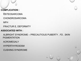 COMPLICATION :
OSTEOSARCOMA
CHONDROSARCOMA
MFH
FRACTUR E, DEFORMITY
ASSOCIATED WITH :
ALBRIGHT SYNDROME – PRECAUTIOUS PUBERTY , FD , SKIN
PIGMENTATION
ACROMEGALY
HYPERTHYROIDSM
CUSHING SYNDROME
 