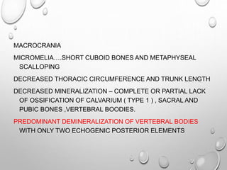 MACROCRANIA
MICROMELIA….SHORT CUBOID BONES AND METAPHYSEAL
SCALLOPING
DECREASED THORACIC CIRCUMFERENCE AND TRUNK LENGTH
DECREASED MINERALIZATION – COMPLETE OR PARTIAL LACK
OF OSSIFICATION OF CALVARIUM ( TYPE 1 ) , SACRAL AND
PUBIC BONES ,VERTEBRAL BOODIES.
PREDOMINANT DEMINERALIZATION OF VERTEBRAL BODIES
WITH ONLY TWO ECHOGENIC POSTERIOR ELEMENTS
 