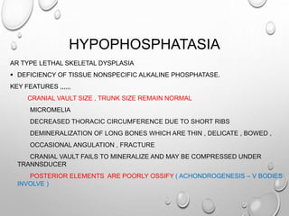 HYPOPHOSPHATASIA
AR TYPE LETHAL SKELETAL DYSPLASIA
 DEFICIENCY OF TISSUE NONSPECIFIC ALKALINE PHOSPHATASE.
KEY FEATURES ,,,,,,
CRANIAL VAULT SIZE , TRUNK SIZE REMAIN NORMAL
MICROMELIA
DECREASED THORACIC CIRCUMFERENCE DUE TO SHORT RIBS
DEMINERALIZATION OF LONG BONES WHICH ARE THIN , DELICATE , BOWED ,
OCCASIONAL ANGULATION , FRACTURE
CRANIAL VAULT FAILS TO MINERALIZE AND MAY BE COMPRESSED UNDER
TRANNSDUCER
POSTERIOR ELEMENTS ARE POORLY OSSIFY ( ACHONDROGENESIS – V BODIES
INVOLVE )
 