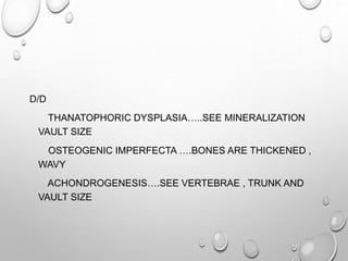 D/D
THANATOPHORIC DYSPLASIA…..SEE MINERALIZATION
VAULT SIZE
OSTEOGENIC IMPERFECTA ….BONES ARE THICKENED ,
WAVY
ACHONDROGENESIS….SEE VERTEBRAE , TRUNK AND
VAULT SIZE
 