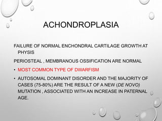 ACHONDROPLASIA
FAILURE OF NORMAL ENCHONDRAL CARTILAGE GROWTH AT
PHYSIS
PERIOSTEAL , MEMBRANOUS OSSIFICATION ARE NORMAL
• MOST COMMON TYPE OF DWARFISM
• AUTOSOMAL DOMINANT DISORDER AND THE MAJORITY OF
CASES (75-80%) ARE THE RESULT OF A NEW (DE NOVO)
MUTATION , ASSOCIATED WITH AN INCREASE IN PATERNAL
AGE.
 
