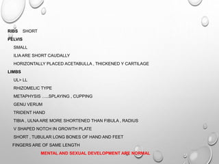 RIBS SHORT
PELVIS
SMALL
ILIA ARE SHORT CAUDALLY
HORIZONTALLY PLACED ACETABULLA , THICKENED Y CARTILAGE
LIMBS
UL> LL
RHIZOMELIC TYPE
METAPHYSIS …..SPLAYING , CUPPING
GENU VERUM
TRIDENT HAND
TIBIA , ULNA ARE MORE SHORTENED THAN FIBULA , RADIUS
V SHAPED NOTCH IN GROWTH PLATE
SHORT , TUBULAR LONG BONES OF HAND AND FEET
FINGERS ARE OF SAME LENGTH
MENTAL AND SEXUAL DEVELOPMENT ARE NORMAL
 