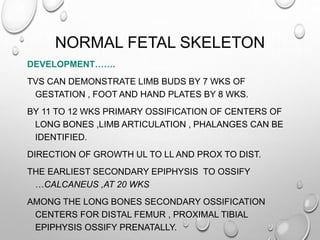 NORMAL FETAL SKELETON
DEVELOPMENT…….
TVS CAN DEMONSTRATE LIMB BUDS BY 7 WKS OF
GESTATION , FOOT AND HAND PLATES BY 8 WKS.
BY 11 TO 12 WKS PRIMARY OSSIFICATION OF CENTERS OF
LONG BONES ,LIMB ARTICULATION , PHALANGES CAN BE
IDENTIFIED.
DIRECTION OF GROWTH UL TO LL AND PROX TO DIST.
THE EARLIEST SECONDARY EPIPHYSIS TO OSSIFY
…CALCANEUS ,AT 20 WKS
AMONG THE LONG BONES SECONDARY OSSIFICATION
CENTERS FOR DISTAL FEMUR , PROXIMAL TIBIAL
EPIPHYSIS OSSIFY PRENATALLY.
 