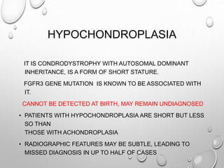 HYPOCHONDROPLASIA
IT IS CONDRODYSTROPHY WITH AUTOSOMAL DOMINANT
INHERITANCE, IS A FORM OF SHORT STATURE.
FGFR3 GENE MUTATION IS KNOWN TO BE ASSOCIATED WITH
IT.
CANNOT BE DETECTED AT BIRTH, MAY REMAIN UNDIAGNOSED
• PATIENTS WITH HYPOCHONDROPLASIA ARE SHORT BUT LESS
SO THAN
THOSE WITH ACHONDROPLASIA
• RADIOGRAPHIC FEATURES MAY BE SUBTLE, LEADING TO
MISSED DIAGNOSIS IN UP TO HALF OF CASES
 