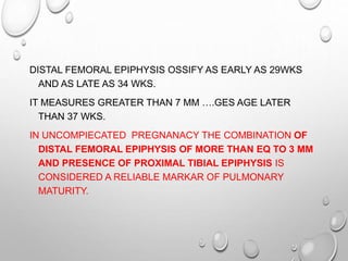 DISTAL FEMORAL EPIPHYSIS OSSIFY AS EARLY AS 29WKS
AND AS LATE AS 34 WKS.
IT MEASURES GREATER THAN 7 MM ….GES AGE LATER
THAN 37 WKS.
IN UNCOMPIECATED PREGNANACY THE COMBINATION OF
DISTAL FEMORAL EPIPHYSIS OF MORE THAN EQ TO 3 MM
AND PRESENCE OF PROXIMAL TIBIAL EPIPHYSIS IS
CONSIDERED A RELIABLE MARKAR OF PULMONARY
MATURITY.
 