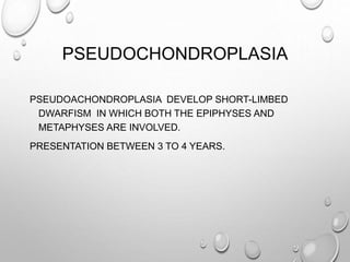 PSEUDOCHONDROPLASIA
PSEUDOACHONDROPLASIA DEVELOP SHORT-LIMBED
DWARFISM IN WHICH BOTH THE EPIPHYSES AND
METAPHYSES ARE INVOLVED.
PRESENTATION BETWEEN 3 TO 4 YEARS.
 