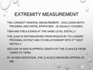 EXTREMITY MEASUREMENT
THE LONGEST FEMORAL MEASUREMENT , EXCLUDING BOTH
PROXIMAL AND DISTAL EPIPHYSES , IS USUALLY CHOSEN.
TIBIA AND FIBULA ENDS AT THE SAME LEVEL DISTALLY.
THE ULNA IS DISTINGUISHED FROM RADIUS BY ITS LONGER
PROXIMAL EXTENT AND ITS RELATIONSHIP WITH 5TH DIGIT
DISTALLY.
GES AGE IN WKS IS APPROX LENGTH OF THE CLAVICLE FROM
14WKS TO TERM.
BY 40 WKS GESTATION ,THE CLAVICLE MEASURE APPROX 40
MM.
 