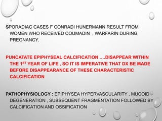 SPORADIAC CASES F CONRADI HUNERMANN RESULT FROM
WOMEN WHO RECEIVED COUMADIN , WARFARIN DURING
PREGNANCY.
PUNCATATE EPIPHYSEAL CALCIFICATION ….DISAPPEAR WITHIN
THE 1ST YEAR OF LIFE , SO IT IS IMPERATIVE THAT DX BE MADE
BEFORE DISAPPEARANCE OF THESE CHARACTERISTIC
CALCIFICATION
PATHOPHYSIOLOGY : EPIPHYSEA HYPERVASCULARITY , MUCOID
DEGENERATION , SUBSEQUENT FRAGMENTATION FOLLOWED BY
CALCIFICATION AND OSSIFICATION
 