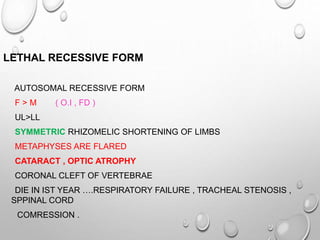 LETHAL RECESSIVE FORM
AUTOSOMAL RECESSIVE FORM
F > M ( O.I , FD )
UL>LL
SYMMETRIC RHIZOMELIC SHORTENING OF LIMBS
METAPHYSES ARE FLARED
CATARACT , OPTIC ATROPHY
CORONAL CLEFT OF VERTEBRAE
DIE IN IST YEAR ….RESPIRATORY FAILURE , TRACHEAL STENOSIS ,
SPPINAL CORD
COMRESSION .
 
