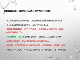 CONRADI - HUNERMAN SYNDROME
X LINKED DOMINANT …NORMAL LIFE EXPECTANCY
X LINKED RECESSIVE …VERY RARELY
SKIN CHANGE : ICTHYOSIS , LINEAR ALOPECIA , NAIL
ABNORMALITY
ASYMMETRICAL LIMB SHORTENING….MILD FORM
METAPHYSE , DIAPHYSES ARE NORMAL
SPINE : VERTEBRAL ENDPLATE , CENTRAL STIPPLING
RIBS , HYOID , THYROID , BASE OF SKULL ….STIPPLING
 