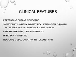 CLINICAL FEATURES
PRESENTING DURING IST DECADE
SYMPTOMATIC WHEN ASYMMETRICAL EPIPHYSEAL GROWTH
INTERFERE NORMAL RANGE OF JOINT MOTION
LIMB SHORTENING , OR LENGTHENING
HARD BONY SWELLING
REGIONAL MUSCULAR ATROPHY , CLUMSY GAIT
 