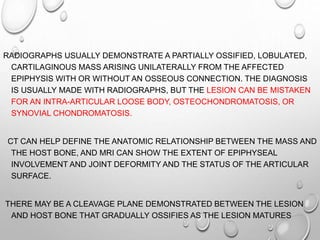 RADIOGRAPHS USUALLY DEMONSTRATE A PARTIALLY OSSIFIED, LOBULATED,
CARTILAGINOUS MASS ARISING UNILATERALLY FROM THE AFFECTED
EPIPHYSIS WITH OR WITHOUT AN OSSEOUS CONNECTION. THE DIAGNOSIS
IS USUALLY MADE WITH RADIOGRAPHS, BUT THE LESION CAN BE MISTAKEN
FOR AN INTRA-ARTICULAR LOOSE BODY, OSTEOCHONDROMATOSIS, OR
SYNOVIAL CHONDROMATOSIS.
CT CAN HELP DEFINE THE ANATOMIC RELATIONSHIP BETWEEN THE MASS AND
THE HOST BONE, AND MRI CAN SHOW THE EXTENT OF EPIPHYSEAL
INVOLVEMENT AND JOINT DEFORMITY AND THE STATUS OF THE ARTICULAR
SURFACE.
THERE MAY BE A CLEAVAGE PLANE DEMONSTRATED BETWEEN THE LESION
AND HOST BONE THAT GRADUALLY OSSIFIES AS THE LESION MATURES
 