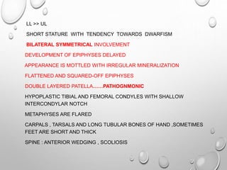 LL >> UL
SHORT STATURE WITH TENDENCY TOWARDS DWARFISM
BILATERAL SYMMETRICAL INVOLVEMENT
DEVELOPMENT OF EPIPHYSES DELAYED
APPEARANCE IS MOTTLED WITH IRREGULAR MINERALIZATION
FLATTENED AND SQUARED-OFF EPIPHYSES
DOUBLE LAYERED PATELLA……PATHOGNMONIC
HYPOPLASTIC TIBIAL AND FEMORAL CONDYLES WITH SHALLOW
INTERCONDYLAR NOTCH
METAPHYSES ARE FLARED
CARPALS , TARSALS AND LONG TUBULAR BONES OF HAND ,SOMETIMES
FEET ARE SHORT AND THICK
SPINE : ANTERIOR WEDGING , SCOLIOSIS
 