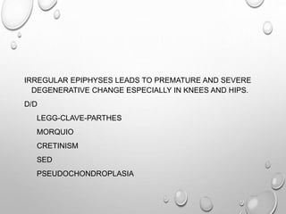 IRREGULAR EPIPHYSES LEADS TO PREMATURE AND SEVERE
DEGENERATIVE CHANGE ESPECIALLY IN KNEES AND HIPS.
D/D
LEGG-CLAVE-PARTHES
MORQUIO
CRETINISM
SED
PSEUDOCHONDROPLASIA
 