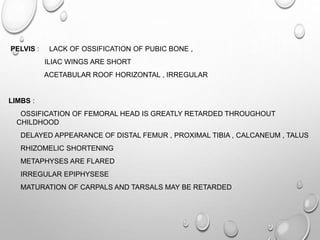 PELVIS : LACK OF OSSIFICATION OF PUBIC BONE ,
ILIAC WINGS ARE SHORT
ACETABULAR ROOF HORIZONTAL , IRREGULAR
LIMBS :
OSSIFICATION OF FEMORAL HEAD IS GREATLY RETARDED THROUGHOUT
CHILDHOOD
DELAYED APPEARANCE OF DISTAL FEMUR , PROXIMAL TIBIA , CALCANEUM , TALUS
RHIZOMELIC SHORTENING
METAPHYSES ARE FLARED
IRREGULAR EPIPHYSESE
MATURATION OF CARPALS AND TARSALS MAY BE RETARDED
 