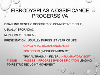 FIBRODYSPLASIA OSSIFICANCE
PROGERSSIVA
DISABLING GENETIC DISORDER OF CONNECTIVE TISSUE.
USUALLY SPORADIAC
MUNCHMEYER DISEASE
PRESENTATION : USUALLY DURING IST YEAR OF LIFE
CONGENITAL DIGITAL ANOMALIES
TORTICOLIS ( MOST COMMON C/F)
TRIVIAL TRAUMA – FEVER , INFLAMMATORY SOFT
TISSUE MASSES – PROGRESSIVE OSSIFICATION LEADING
TO RESTRICTED JOINT MOVEMENT
 