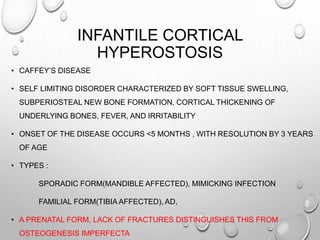 INFANTILE CORTICAL
HYPEROSTOSIS
• CAFFEY’S DISEASE
• SELF LIMITING DISORDER CHARACTERIZED BY SOFT TISSUE SWELLING,
SUBPERIOSTEAL NEW BONE FORMATION, CORTICAL THICKENING OF
UNDERLYING BONES, FEVER, AND IRRITABILITY
• ONSET OF THE DISEASE OCCURS <5 MONTHS , WITH RESOLUTION BY 3 YEARS
OF AGE
• TYPES :
SPORADIC FORM(MANDIBLE AFFECTED), MIMICKING INFECTION
FAMILIAL FORM(TIBIA AFFECTED), AD,
• A PRENATAL FORM, LACK OF FRACTURES DISTINGUISHES THIS FROM
OSTEOGENESIS IMPERFECTA
 