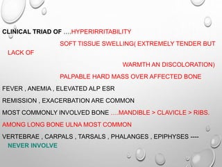 CLINICAL TRIAD OF ….HYPERIRRITABILITY
SOFT TISSUE SWELLING( EXTREMELY TENDER BUT
LACK OF
WARMTH AN DISCOLORATION)
PALPABLE HARD MASS OVER AFFECTED BONE
FEVER , ANEMIA , ELEVATED ALP ESR
REMISSION , EXACERBATION ARE COMMON
MOST COMMONLY INVOLVED BONE ….MANDIBLE > CLAVICLE > RIBS.
AMONG LONG BONE ULNA MOST COMMON
VERTEBRAE , CARPALS , TARSALS , PHALANGES , EPIPHYSES ----
NEVER INVOLVE
 