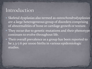 Skeletal dysplasias also termed as osteochondrodysplasias
are a large heterogeneous group of disorders comprising
of abnormalities of bone or cartilage growth or texture.
 They occur due to genetic mutations and their phenotype
continues to evolve throughout life.
 Their overall prevalence as a group has been reported to
be 2.3-7.6 per 10000 births in various epidemiologic
studies.
 