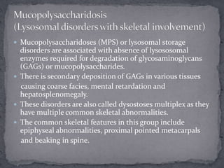 Mucopolysaccharidoses (MPS) or lysosomal storage
disorders are associated with absence of lysososomal
enzymes required for degradation of glycosaminoglycans
(GAGs) or mucopolysaccharides.
 There is secondary deposition of GAGs in various tissues
causing coarse facies, mental retardation and
hepatosplenomegaly.
 These disorders are also called dysostoses multiplex as they
have multiple common skeletal abnormalities.
 The common skeletal features in this group include
epiphyseal abnormalities, proximal pointed metacarpals
and beaking in spine.
 