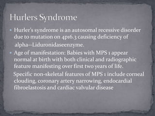  Hurler’s syndrome is an autosomal recessive disorder
due to mutation on 4p16.3 causing deficiency of
alpha--Liduronidaseenzyme.
 Age of manifestation: Babies with MPS 1 appear
normal at birth with both clinical and radiographic
feature manifesting over first two years of life.
Specific non-skeletal features of MPS 1 include corneal
clouding, coronary artery narrowing, endocardial
fibroelastosis and cardiac valvular disease
 