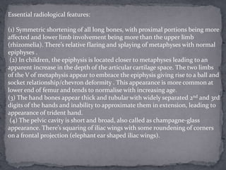 Essential radiological features:
(1) Symmetric shortening of all long bones, with proximal portions being more
affected and lower limb involvement being more than the upper limb
(rhizomelia). There’s relative flaring and splaying of metaphyses with normal
epiphyses .
(2) In children, the epiphysis is located closer to metaphyses leading to an
apparent increase in the depth of the articular cartilage space. The two limbs
of the V of metaphysis appear to embrace the epiphysis giving rise to a ball and
socket relationship/chevron deformity . This appearance is more common at
lower end of femur and tends to normalise with increasing age.
(3) The hand bones appear thick and tubular with widely separated 2nd and 3rd
digits of the hands and inability to approximate them in extension, leading to
appearance of trident hand.
(4) The pelvic cavity is short and broad, also called as champagne-glass
appearance. There’s squaring of iliac wings with some roundening of corners
on a frontal projection (elephant ear shaped iliac wings).
 