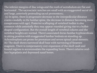 The inferior margins of iliac wings and the roofs of acetabulum are flat and
horizontal . The sacrosciatic notches are small with an exaggerated sacral tilt
and large, anteriorly protruding sacral promontory;
(5) In spine, there is progressive decrease in the interpedicular distance
cranio-caudally in the lumbar spine, the decrease in distance becoming more
conspicuous with age). Posterior scalloping of vertebral bodies is also
common while anteriorly they may appear rounded giving rise to a bullet-
shaped configuration. But the overall length of vertebral column and the
vertebral heights are normal. There’s associated dorso-lumbar kyphoscoliosis
in sitting position with exaggerated lumbar lordosis on standing up.
Achondroplasts are prone for premature and severe spinal canal stenosis;
(6) The skull shows narrowed skull base with narrowing of foramen
magnum. There is compensatory over-expansion of the skull vault and
frontal regions to accommodate the expanding brain. There’s relative mid-
face hypoplasia and depressed nasal bones.
 