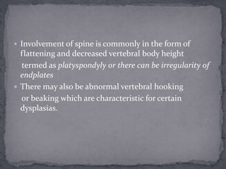  Involvement of spine is commonly in the form of
flattening and decreased vertebral body height
termed as platyspondyly or there can be irregularity of
endplates
 There may also be abnormal vertebral hooking
or beaking which are characteristic for certain
dysplasias.
 