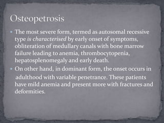  The most severe form, termed as autosomal recessive
type is characterised by early onset of symptoms,
obliteration of medullary canals with bone marrow
failure leading to anemia, thrombocytopenia,
hepatosplenomegaly and early death.
 On other hand, in dominant form, the onset occurs in
adulthood with variable penetrance. These patients
have mild anemia and present more with fractures and
deformities.
 
