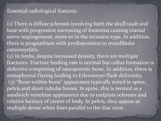 Essential radiological features:
(1) There is diffuse sclerosis involving both the skull vault and
base with progressive narrowing of foramina causing cranial
nerve impingement, more so in the recessive type. In addition,
there is prognathism with predisposition to mandibular
osteomyelitis.
(2) In limbs, despite increased density, there are multiple
fractures. Fracture healing rate is normal but callus formation is
defective comprising of osteoporotic bone. In addition, there is
metaphyseal flaring leading to Erlenmeyer flask deformity.
(3) “Bone-within-bone” appearance typically noted in spine,
pelvis and short tubular bones. In spine, this is termed as a
sandwich vertebrae appearance due to endplate sclerosis and
relative lucency of centre of body. In pelvis, they appear as
multiple dense white lines parallel to the iliac crest .
 