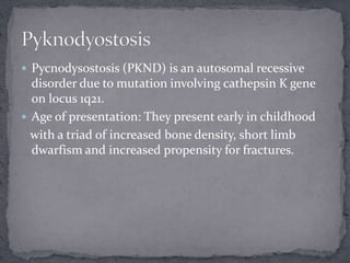  Pycnodysostosis (PKND) is an autosomal recessive
disorder due to mutation involving cathepsin K gene
on locus 1q21.
 Age of presentation: They present early in childhood
with a triad of increased bone density, short limb
dwarfism and increased propensity for fractures.
 