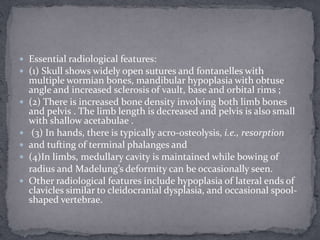  Essential radiological features:
 (1) Skull shows widely open sutures and fontanelles with
multiple wormian bones, mandibular hypoplasia with obtuse
angle and increased sclerosis of vault, base and orbital rims ;
 (2) There is increased bone density involving both limb bones
and pelvis . The limb length is decreased and pelvis is also small
with shallow acetabulae .
 (3) In hands, there is typically acro-osteolysis, i.e., resorption
 and tufting of terminal phalanges and
 (4)In limbs, medullary cavity is maintained while bowing of
radius and Madelung’s deformity can be occasionally seen.
 Other radiological features include hypoplasia of lateral ends of
clavicles similar to cleidocranial dysplasia, and occasional spool-
shaped vertebrae.
 