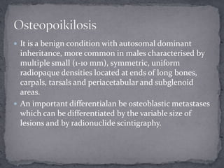  It is a benign condition with autosomal dominant
inheritance, more common in males characterised by
multiple small (1-10 mm), symmetric, uniform
radiopaque densities located at ends of long bones,
carpals, tarsals and periacetabular and subglenoid
areas.
 An important differentialan be osteoblastic metastases
which can be differentiated by the variable size of
lesions and by radionuclide scintigraphy.
 