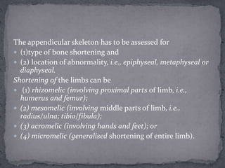 The appendicular skeleton has to be assessed for
 (1)type of bone shortening and
 (2) location of abnormality, i.e., epiphyseal, metaphyseal or
diaphyseal.
Shortening of the limbs can be
 (1) rhizomelic (involving proximal parts of limb, i.e.,
humerus and femur);
 (2) mesomelic (involving middle parts of limb, i.e.,
radius/ulna; tibia/fibula);
 (3) acromelic (involving hands and feet); or
 (4) micromelic (generalised shortening of entire limb).
 