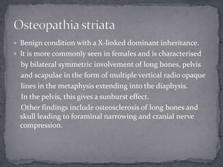  Benign condition with a X-linked dominant inheritance.
 It is more commonly seen in females and is characterised
by bilateral symmetric involvement of long bones, pelvis
and scapulae in the form of multiple vertical radio opaque
lines in the metaphysis extending into the diaphysis.
In the pelvis, this gives a sunburst effect.
Other findings include osteosclerosis of long bones and
skull leading to foraminal narrowing and cranial nerve
compression.
 