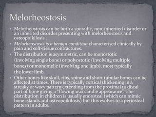  Melorheostosis can be both a sporadic, non-inherited disorder or
an inherited disorder presenting with melorheostosis and
osteopoikilosis .
 Melorheostosis is a benign condition characterised clinically by
pain and soft-tissue contractures.
 The distribution is asymmetric, can be monostotic
(involving single bone) or polyostotic (involving multiple
bones) or monomelic (involving one limb), most typically
the lower limb.
 Other bones like skull, ribs, spine and short tubular bones can be
affected at times. There is typically cortical thickening in a
streaky or wavy pattern extending from the proximal to distal
part of bone giving a “flowing wax candle appearance”. The
distribution in children is usually endosteal (which can mimic
bone islands and osteopoikilosis) but this evolves to a periosteal
pattern in adults.
 