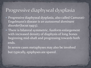  Progressive diaphyseal dysplasia, also called Camurati-
Engelmann’s disease is an autosomal dominant
disorder(locus 19q13).
 There is bilateral symmetric, fusiform enlargement
with increased density of diaphysis of long bones
beginning mid-shaft and progressing towards both
ends.
In severe cases metaphyses may also be involved
but typically, epiphyses are spared.
 