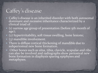  Caffey’s disease is an inherited disorder with both autosomal
dominant and recessive inheritance characterized by a
clinical triad of
 (1) narrow age group of presentation (before 5th month of
age);
 (2) hyperirritability, soft tissue swelling, bone lesions;
 (3) mandible involvement.
 There is diffuse cortical thickening of mandible due to
subperiosteal new bone formation.
 Other bones such as ulna, tibia, clavicle, scapulae and ribs
can also be involved and radiographs show periosteal new
bone formation in diaphysis sparing epiphyses and
metaphyses.
 