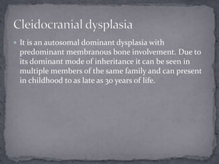  It is an autosomal dominant dysplasia with
predominant membranous bone involvement. Due to
its dominant mode of inheritance it can be seen in
multiple members of the same family and can present
in childhood to as late as 30 years of life.
 