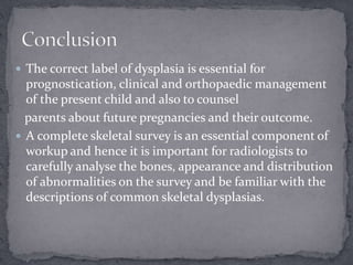  The correct label of dysplasia is essential for
prognostication, clinical and orthopaedic management
of the present child and also to counsel
parents about future pregnancies and their outcome.
 A complete skeletal survey is an essential component of
workup and hence it is important for radiologists to
carefully analyse the bones, appearance and distribution
of abnormalities on the survey and be familiar with the
descriptions of common skeletal dysplasias.
 