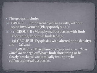  The groups include:
(1) GROUP Ⅰ: Epiphyseal dysplasias with/without
spine involvement (Platyspondyly +/-);
(2) (2) GROUP Ⅱ: Metaphyseal dysplasias with limb
shortening/abnormal limb length;
(3) GROUP Ⅲ: Dysplasias with altered bone density;
and (4) and
GROUP Ⅳ: Miscellaneous dysplasias, i.e., those
which do not typicallyhave limb shortening or be
clearly bracketed anatomically into sponylo-
epi/metaphyseal dysplasias.
 
