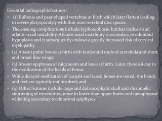 Essential radiographicfeatures:
 (1) Bulbous and pear-shaped vertebrae at birth which later flatten leading
to severe platyspondyly with thin intervertebral disc spaces.
 The ensuing complications include kyphoscoliosis, lumbar lordosis and
atlanto-axial instability. Atlanto-axial instability is secondary to odontoid
hypoplasia and it subsequently endows a greatly increased risk of cervical
myelopathy.
 (2) Absent pubic bones at birth with horizontal roofs of acetabula and short
and broad iliac wings;
 (3) Absent epiphyses of calcaneum and knee at birth. Later, there’s delay in
the ossification of the heads of femur
 While delayed ossification of carpals and tarsal bones are noted, the hands
and feet are typically not involved; and
 (4) Other features include large and dolicocephalic skull and rhizomelic
shortening of extremities, more in lower than upper limbs and metaphyseal
widening secondary to abnormal epiphyses.
 