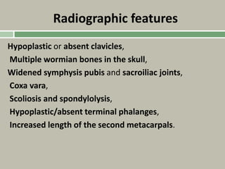 Radiographic features
Hypoplastic or absent clavicles,
Multiple wormian bones in the skull,
Widened symphysis pubis and sacroiliac joints,
Coxa vara,
Scoliosis and spondylolysis,
Hypoplastic/absent terminal phalanges,
Increased length of the second metacarpals.
 
