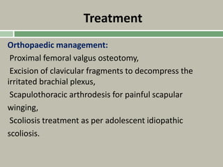 Treatment
Orthopaedic management:
Proximal femoral valgus osteotomy,
Excision of clavicular fragments to decompress the
irritated brachial plexus,
Scapulothoracic arthrodesis for painful scapular
winging,
Scoliosis treatment as per adolescent idiopathic
scoliosis.
 