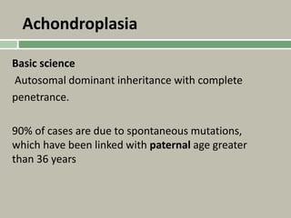 Achondroplasia
Basic science
Autosomal dominant inheritance with complete
penetrance.
90% of cases are due to spontaneous mutations,
which have been linked with paternal age greater
than 36 years
 