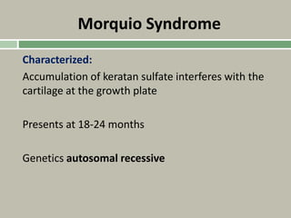 Morquio Syndrome
Characterized:
Accumulation of keratan sulfate interferes with the
cartilage at the growth plate
Presents at 18-24 months
Genetics autosomal recessive
 